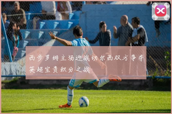 西步罗姆主场迎战切尔西双方争夺英超宝贵积分之战