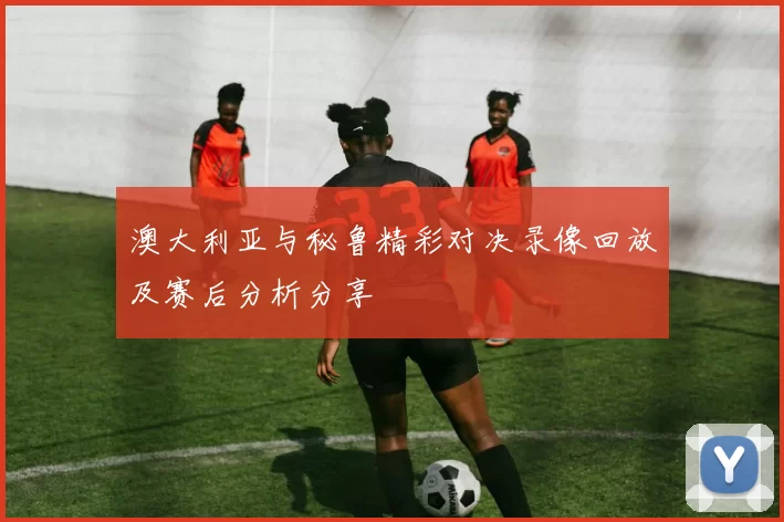 澳大利亚与秘鲁精彩对决录像回放及赛后分析分享