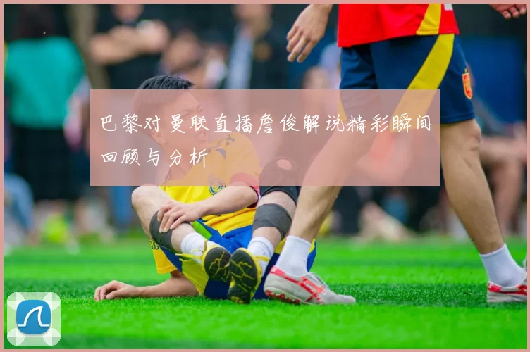 巴黎对曼联直播詹俊解说精彩瞬间回顾与分析