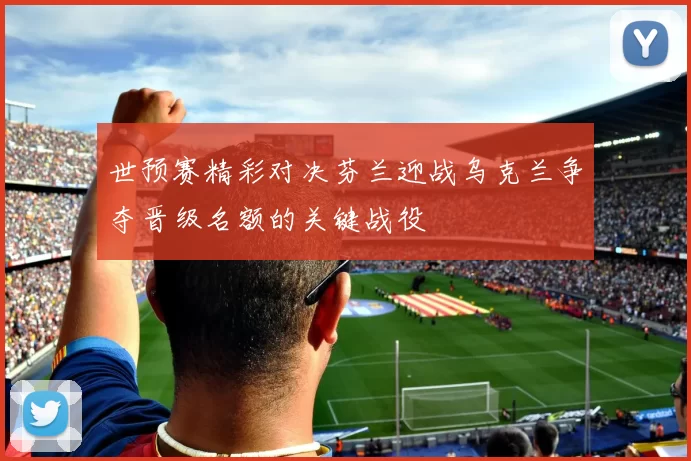 世预赛精彩对决芬兰迎战乌克兰争夺晋级名额的关键战役