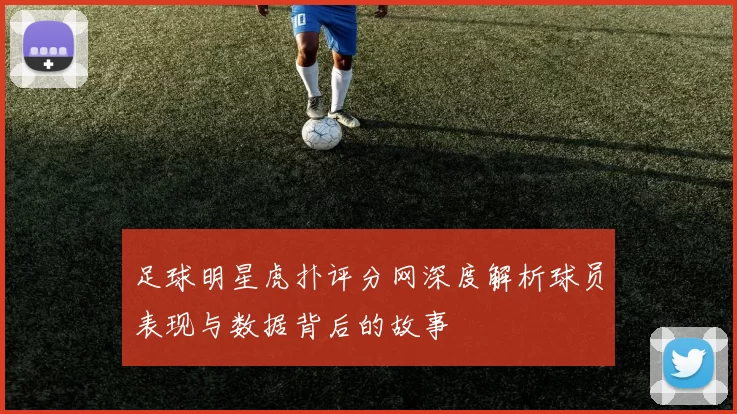 足球明星虎扑评分网深度解析球员表现与数据背后的故事