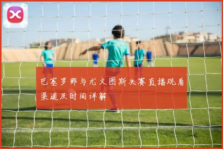 巴塞罗那与尤文图斯决赛直播观看渠道及时间详解