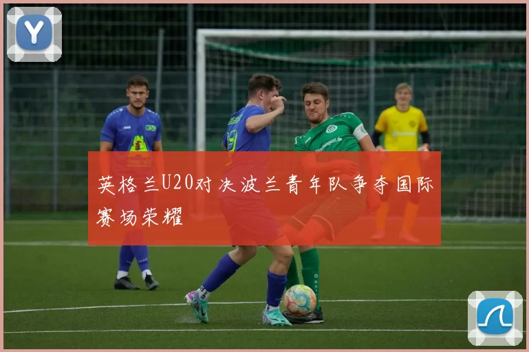 英格兰U20对决波兰青年队争夺国际赛场荣耀