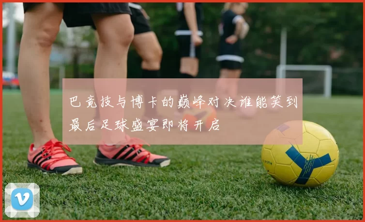 巴竟技与博卡的巅峰对决谁能笑到最后足球盛宴即将开启